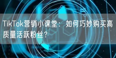 TikTok营销小课堂：如何巧妙购买高质量活跃粉丝？