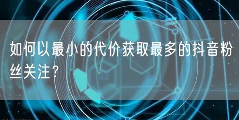 如何以最小的代价获取最多的抖音粉丝关注？