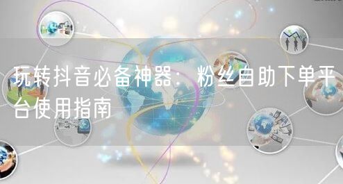 玩转抖音必备神器：粉丝自助下单平台使用指南