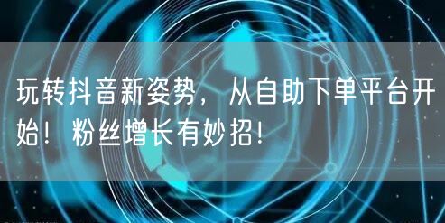 玩转抖音新姿势，从自助下单平台开始！粉丝增长有妙招！