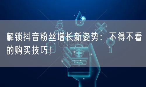 解锁抖音粉丝增长新姿势：不得不看的购买技巧！