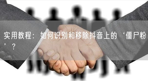 实用教程：如何识别和移除抖音上的‘僵尸粉’？