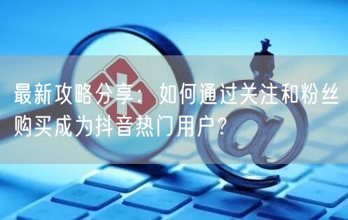 最新攻略分享：如何通过关注和粉丝购买成为抖音热门用户？