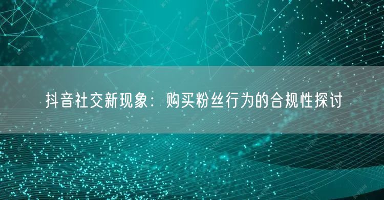 抖音社交新现象：购买粉丝行为的合规性探讨