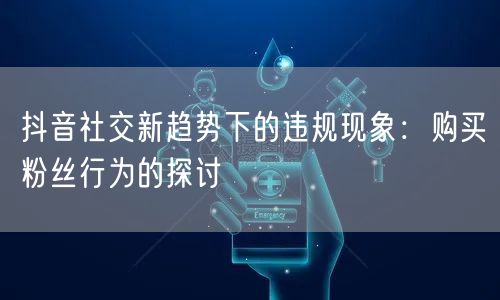 抖音社交新趋势下的违规现象：购买粉丝行为的探讨
