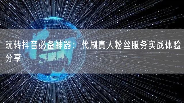 玩转抖音必备神器：代刷真人粉丝服务实战体验分享