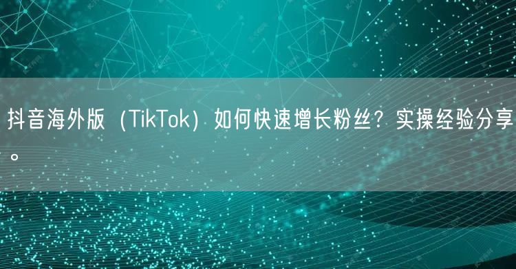 抖音海外版（TikTok）如何快速增长粉丝？实操经验分享。